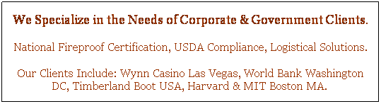 Text Box: We Specialize in the Needs of Corporate & Government Clients.
National Fireproof Certification, USDA Compliance, Logistical Solutions.
Our Clients Include: Wynn Casino Las Vegas, World Bank Washington DC, Timberland Boot USA, Harvard & MIT Boston MA.&nbsp; 
