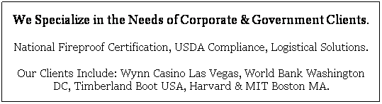 Text Box: We Specialize in the Needs of Corporate & Government Clients.
National Fireproof Certification, USDA Compliance, Logistical Solutions.
Our Clients Include: Wynn Casino Las Vegas, World Bank Washington DC, Timberland Boot USA, Harvard & MIT Boston MA.  
